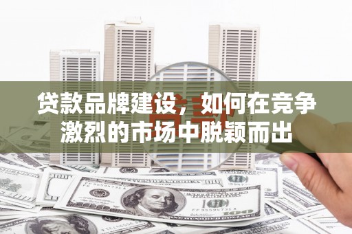 昔阳贷款品牌建设，如何在竞争激烈的市场中脱颖而出